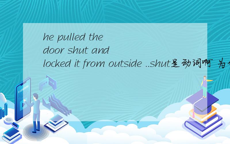 he pulled the door shut and locked it from outside ..shut是动词啊 为什么会放着这里?