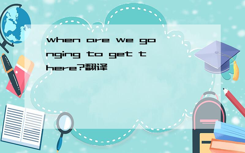 when are we gonging to get there?翻译