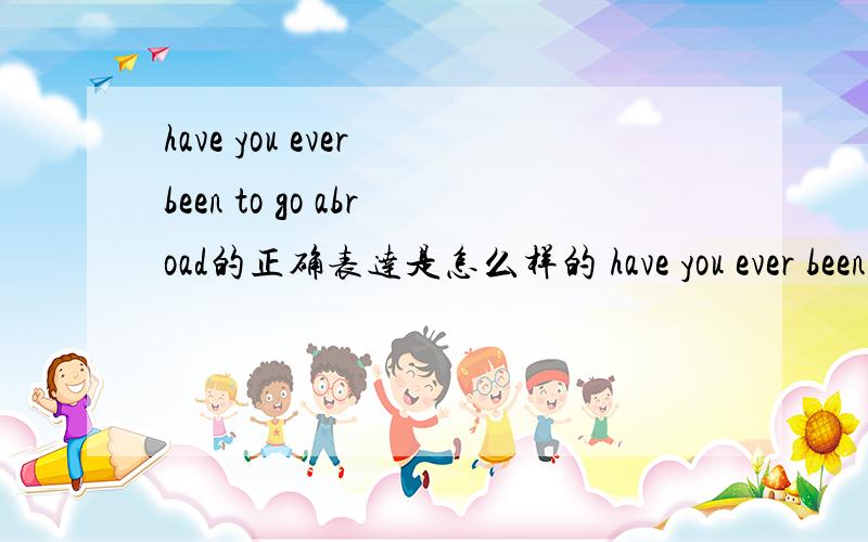 have you ever been to go abroad的正确表达是怎么样的 have you ever been abroad.还是 have you ever been to abroad ,还是to go abroad