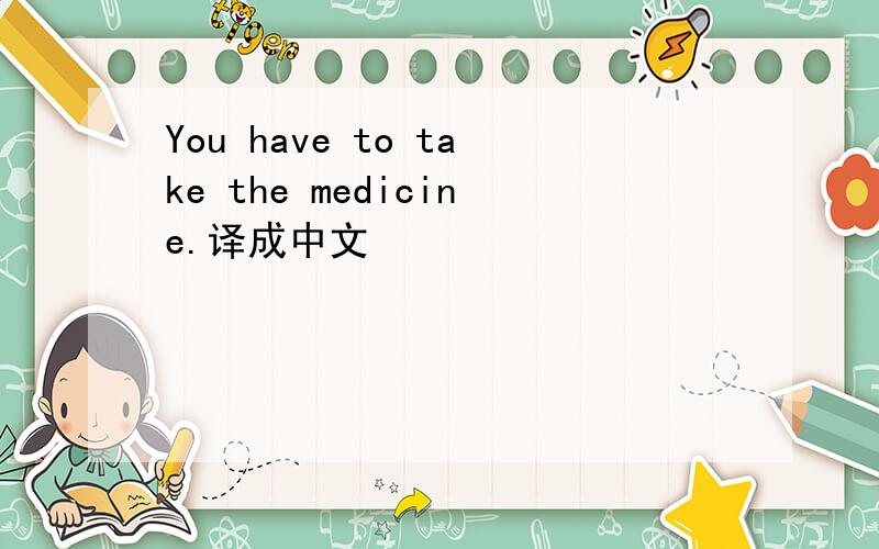You have to take the medicine.译成中文