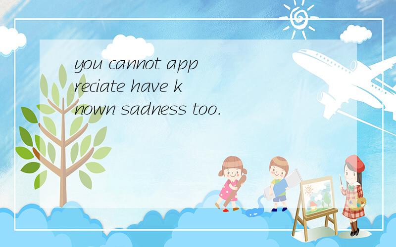 you cannot appreciate have known sadness too.