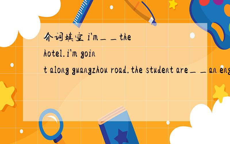 介词填空 i'm__the hotel.i'm goint along guangzhou road.the student are__an english lesson