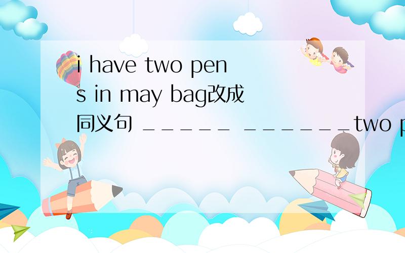 i have two pens in may bag改成同义句 _____ ______two pens in may bag