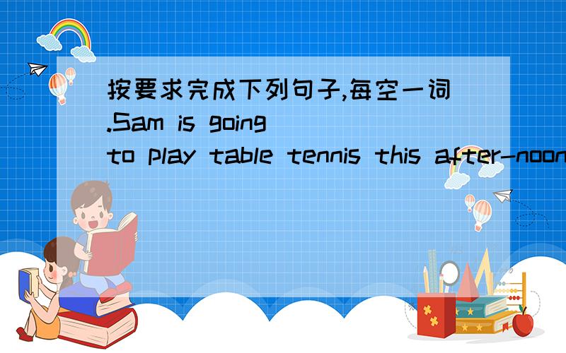 按要求完成下列句子,每空一词.Sam is going to play table tennis this after-noon.(改为一般疑问句) (   )( )( ) to play tabletennis afternoon?
