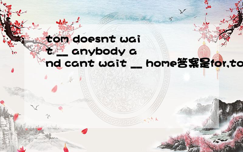 tom doesnt wait __ anybody and cant wait __ home答案是for,to go,