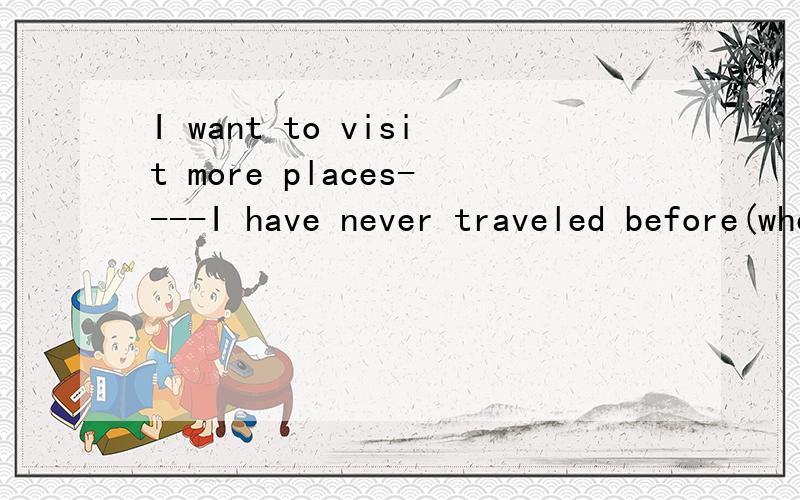 I want to visit more places----I have never traveled before(where,which)请细讲