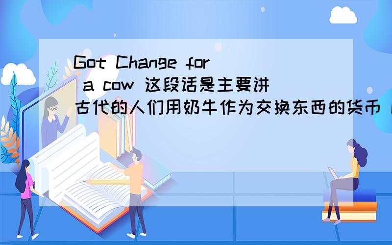 Got Change for a cow 这段话是主要讲古代的人们用奶牛作为交换东西的货币 Got Change for a cow？是这段文章的标题 求意思 for a cow 是指用奶牛来换 还是用东西换回奶牛