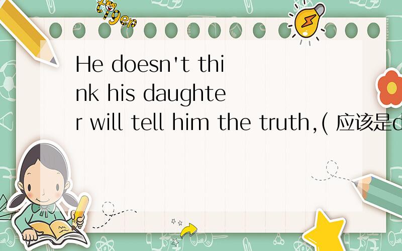 He doesn't think his daughter will tell him the truth,( 应该是dose he还是willshe?
