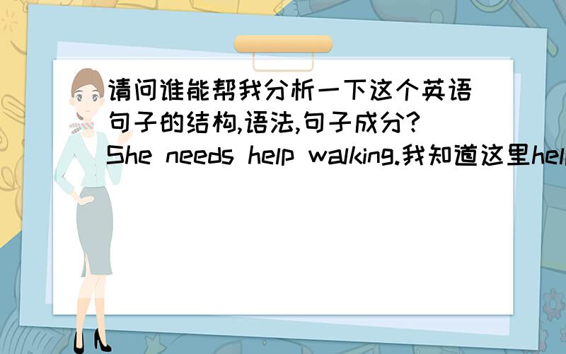 请问谁能帮我分析一下这个英语句子的结构,语法,句子成分?She needs help walking.我知道这里help是名词,不知道怎么解释为什么walk要加ing,是什么词组吗?还是什么其他用法