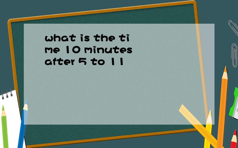 what is the time 10 minutes after 5 to 11