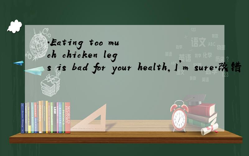 .Eating too much chicken legs is bad for your health,I'm sure.改错