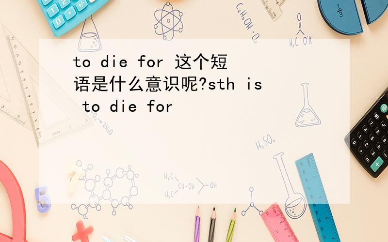 to die for 这个短语是什么意识呢?sth is to die for