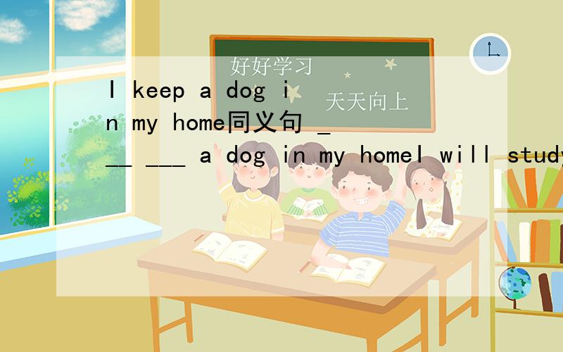 I keep a dog in my home同义句 ___ ___ a dog in my homeI will study English at school同义句I will___ ___English atschoolWould you like to keep a dog同义句___ you ___keep a dog还有两句也帮忙一下吧,拜托了,注意填的格数
