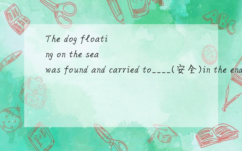 The dog floating on the sea was found and carried to____(安全)in the end after the earthquake.中考答案是：safe 为什么不是safety?
