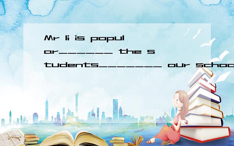 Mr li is popular______ the students_______ our school