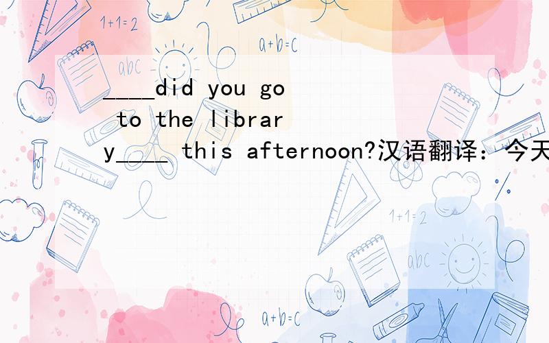 ____did you go to the library____ this afternoon?汉语翻译：今天下午你为什么去图书馆 急!