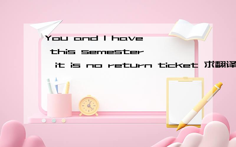 You and I have this semester,it is no return ticket 求翻译