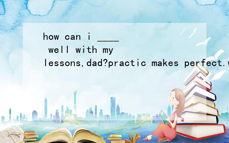how can i ____ well with my lessons,dad?practic makes perfect.work on get on keep on hold on请问用什么填空呢,为什么不选择第一个呢