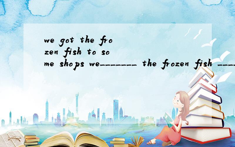 we got the frozen fish to some shops we_______ the frozen fish ________ some shops 同义句