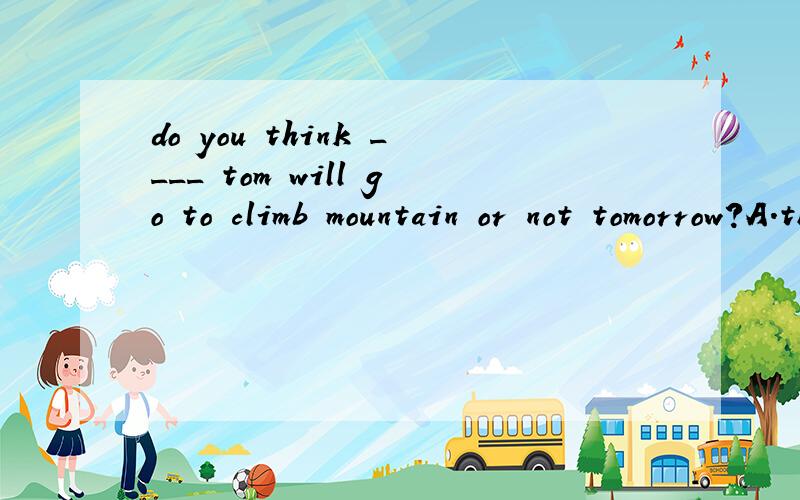 do you think ____ tom will go to climb mountain or not tomorrow?A.that B.where C.when D.whether