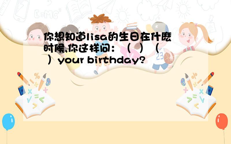 你想知道lisa的生日在什麽时候,你这样问：（  ）（  ）your birthday?