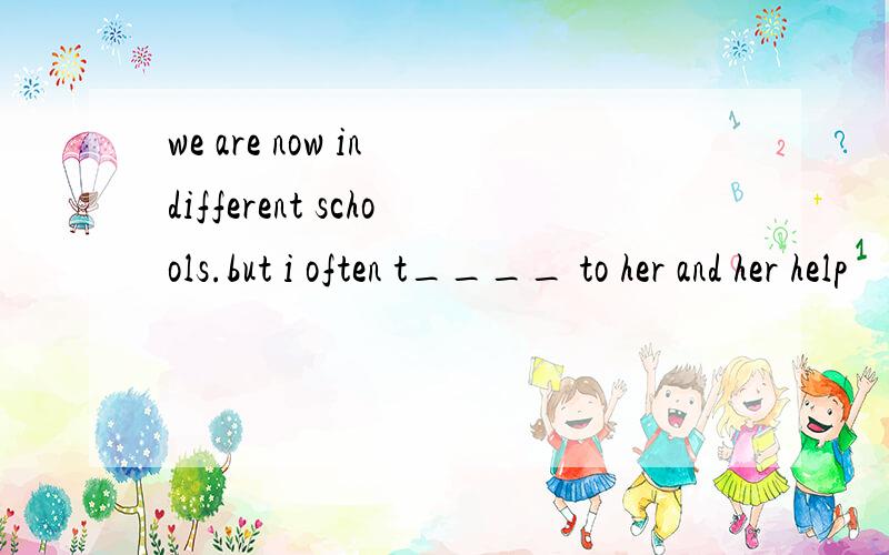 we are now in different schools.but i often t____ to her and her help