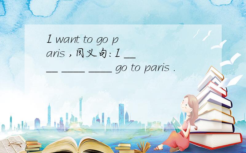I want to go paris ,同义句：I ____ ____ ____ go to paris .