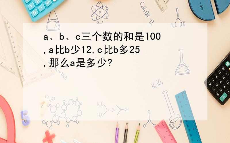 a、b、c三个数的和是100,a比b少12,c比b多25,那么a是多少?