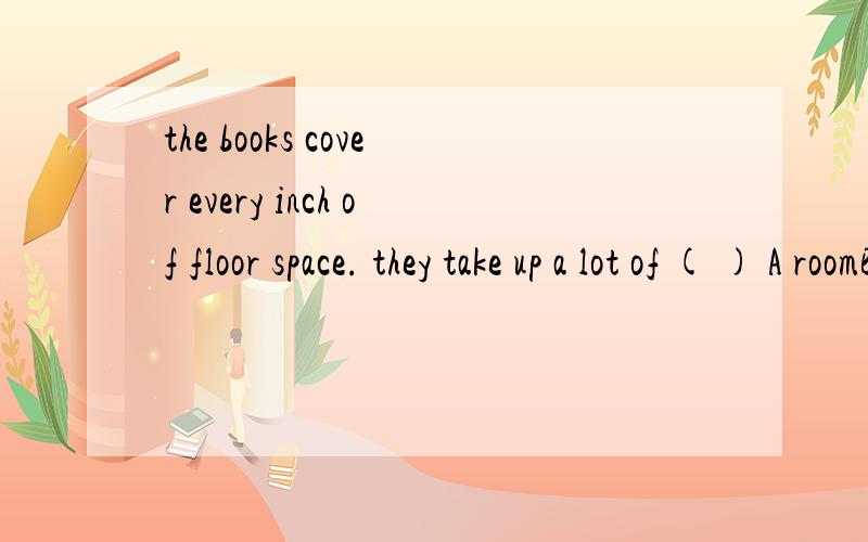 the books cover every inch of floor space. they take up a lot of ( ) A roomBplaceCareaDspace 请解释