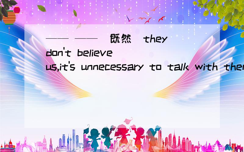 —— ——（既然）they don't believe us,it's unnecessary to talk with them