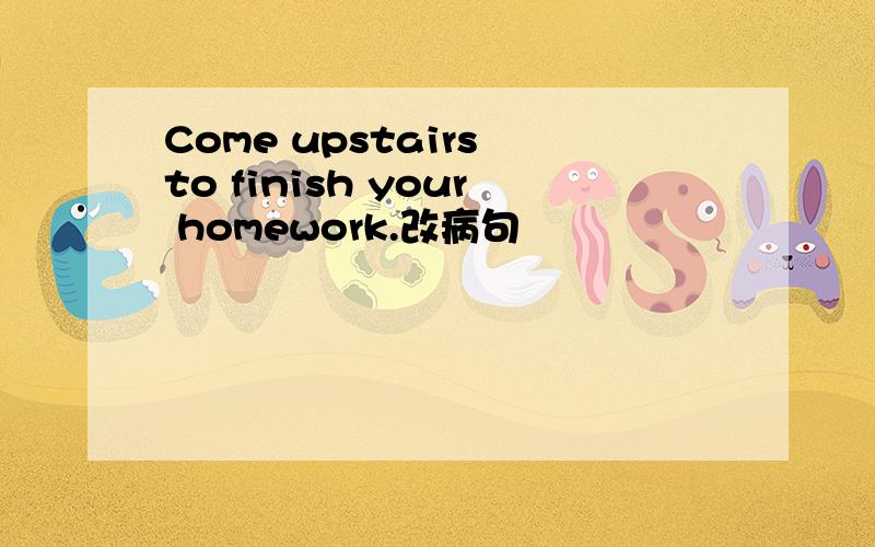 Come upstairs to finish your homework.改病句