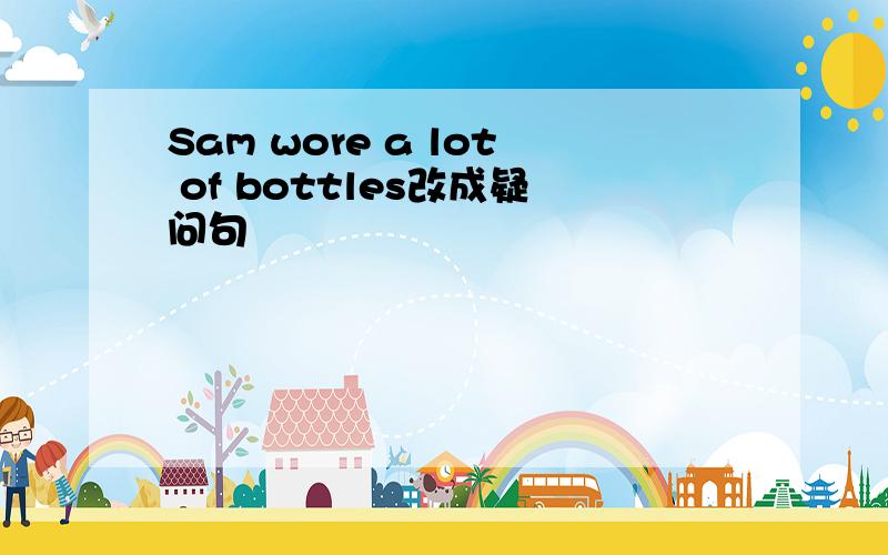 Sam wore a lot of bottles改成疑问句