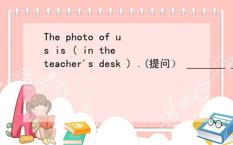 The photo of us is ( in the teacher's desk ) .(提问） _______ _________ the photo of us