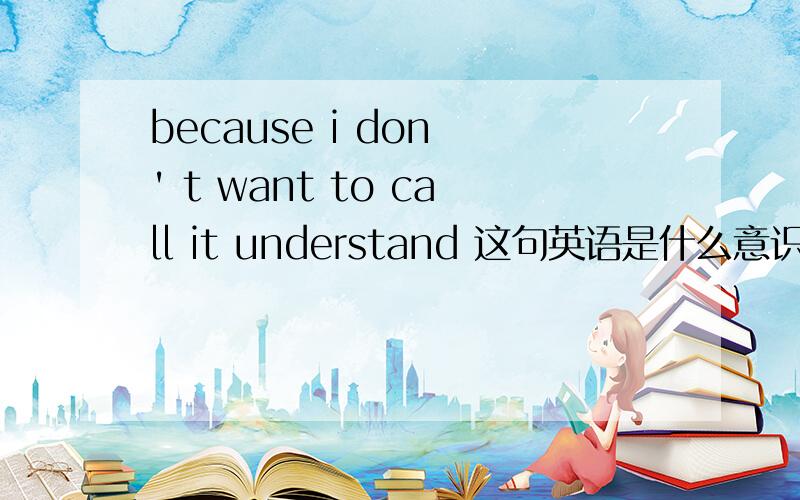 because i don ' t want to call it understand 这句英语是什么意识啊