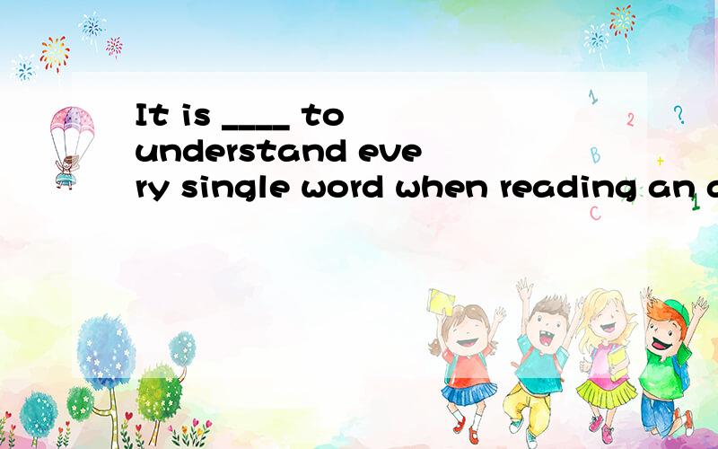 It is ____ to understand every single word when reading an article.(need)
