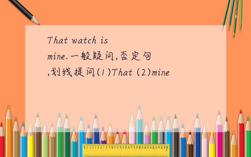 That watch is mine.一般疑问,否定句 ,划线提问(1)That (2)mine