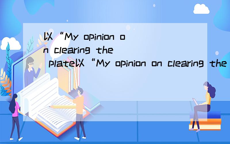 以“My opinion on clearing the plate以“My opinion on clearing the plate”为题写一篇80 100词的短文!