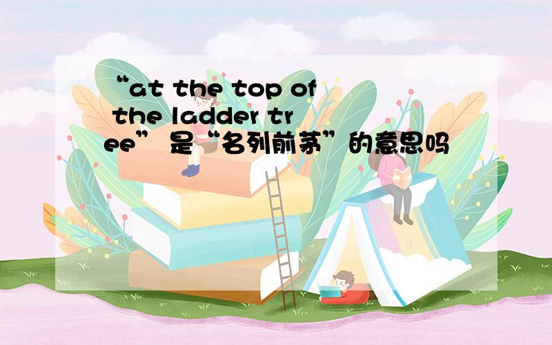 “at the top of the ladder tree” 是“名列前茅”的意思吗