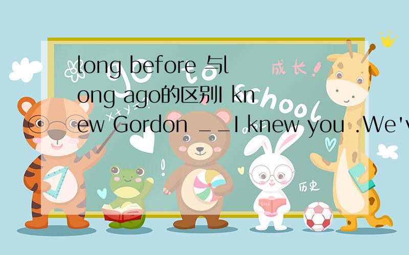 long before 与long ago的区别I knew Gordon __I knew you .We've been friends for nearly ten years.a.long before b.long ago ,b为什么不行