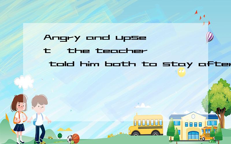 Angry and upset, the teacher told him both to stay after school. 为什么可以直接这么表达他的情绪不用being什么什么吗