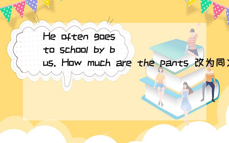 He often goes to school by bus. How much are the pants 改为同义句2句