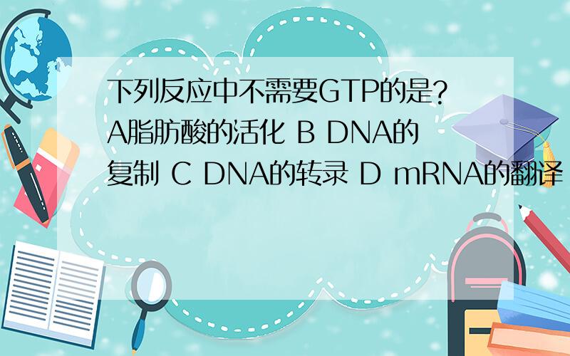 下列反应中不需要GTP的是?A脂肪酸的活化 B DNA的复制 C DNA的转录 D mRNA的翻译