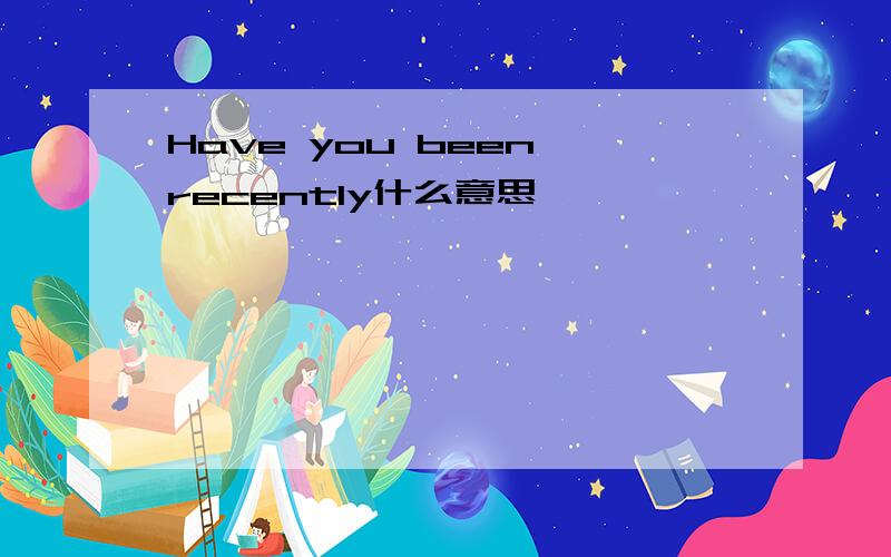Have you been recently什么意思