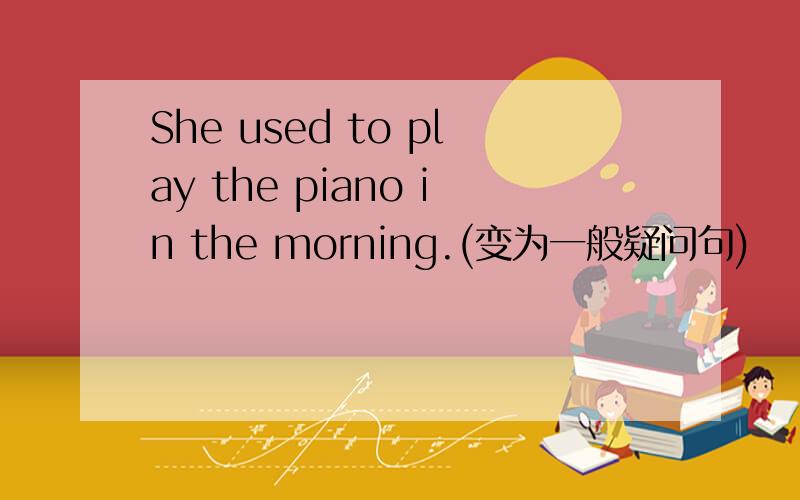 She used to play the piano in the morning.(变为一般疑问句)