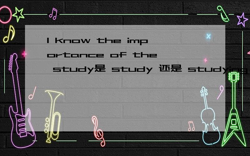 I know the importance of the study是 study 还是 studying 说出为什么.