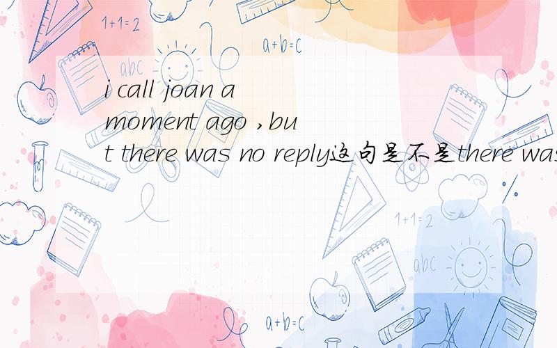 i call joan a moment ago ,but there was no reply这句是不是there was 错了