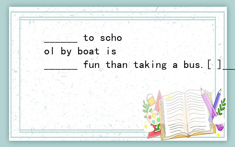 ______ to school by boat is ______ fun than taking a bus.[ ]______ to school by boat is ______ fun than taking a bus.[ ] A．Go,a lot of B．To go,many more C．Going,a lot more D．Goes,a lot 为什么选C.