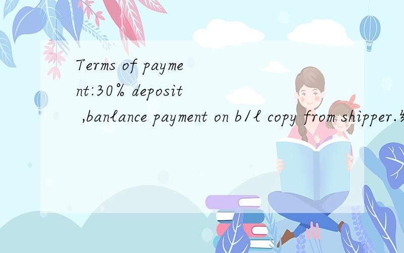 Terms of payment:30% deposit ,banlance payment on b/l copy from shipper.经贸英语,啥意思这句话涉及商贸合同,