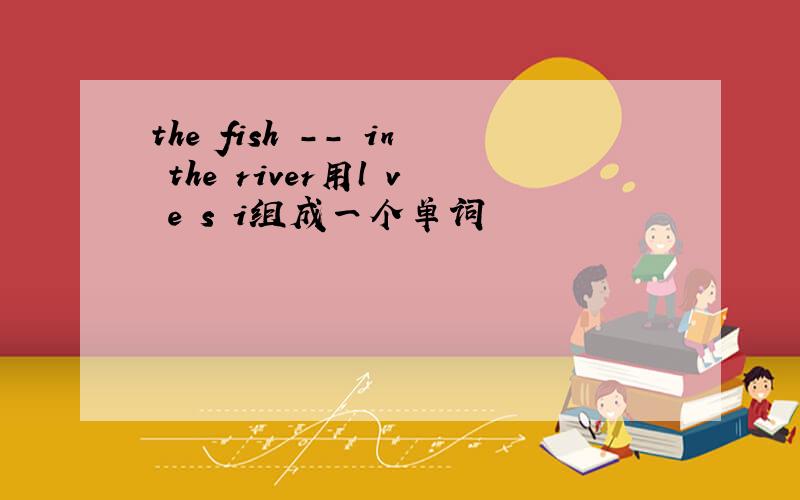 the fish -- in the river用l v e s i组成一个单词