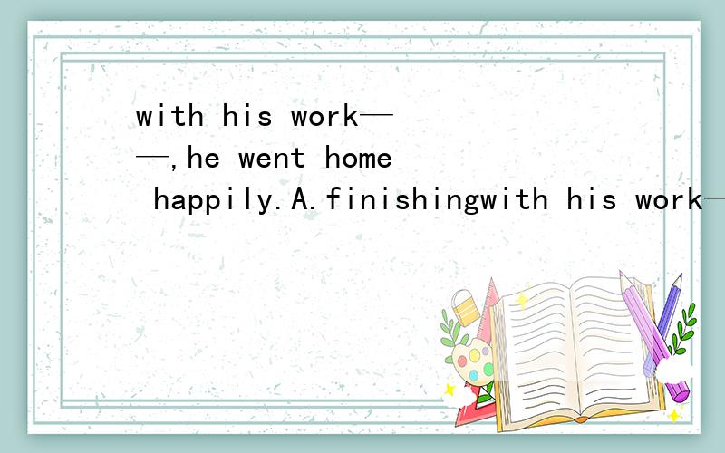 with his work——,he went home happily.A.finishingwith his work——,he went home happily.A.finishing B.to finish C.finished D.had finished